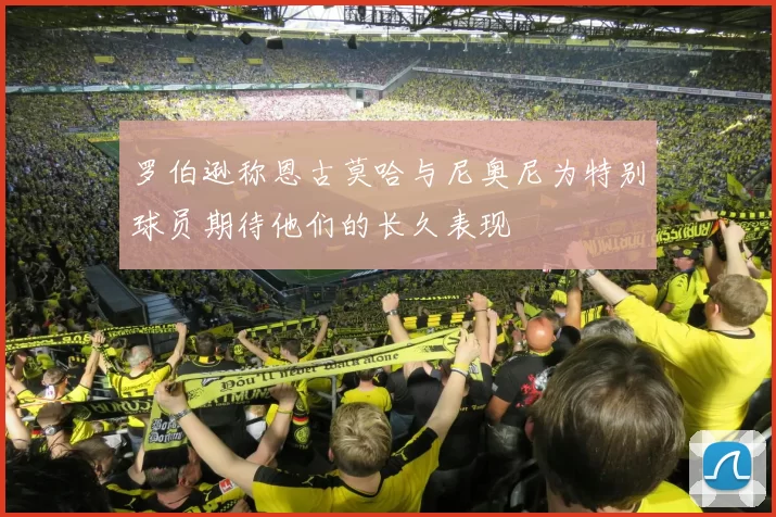 罗伯逊称恩古莫哈与尼奥尼为特别球员期待他们的长久表现