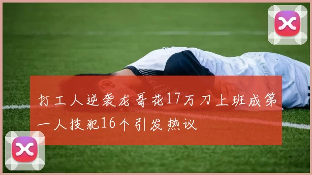 打工人逆袭龙哥花17万刀上班成第一人技犯16个引发热议