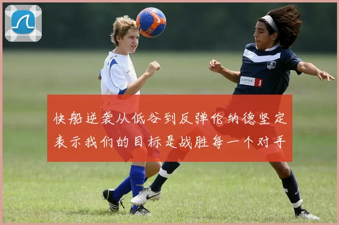 快船逆袭从低谷到反弹伦纳德坚定表示我们的目标是战胜每一个对手