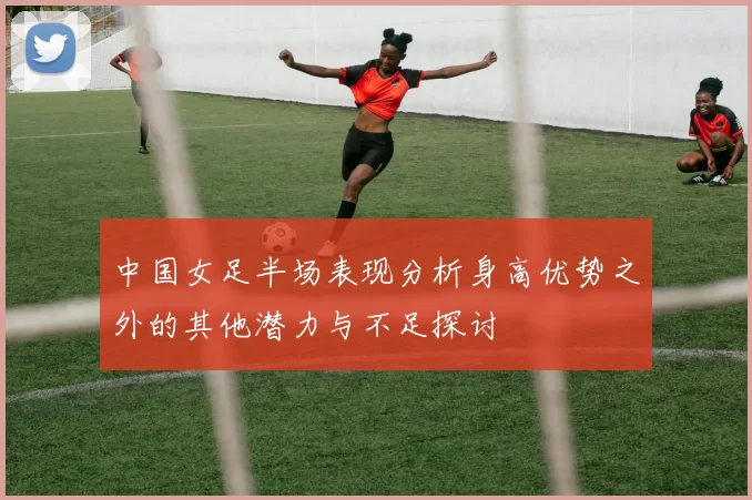 中国女足半场表现分析身高优势之外的其他潜力与不足探讨