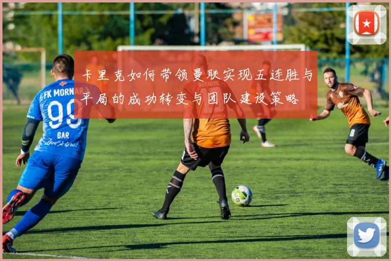 卡里克如何带领曼联实现五连胜与平局的成功转变与团队建设策略