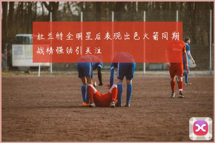 杜兰特全明星后表现出色火箭同期战绩强劲引关注
