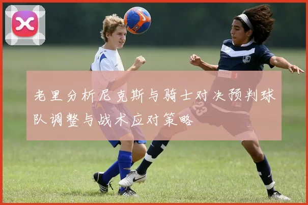 老里分析尼克斯与骑士对决预判球队调整与战术应对策略