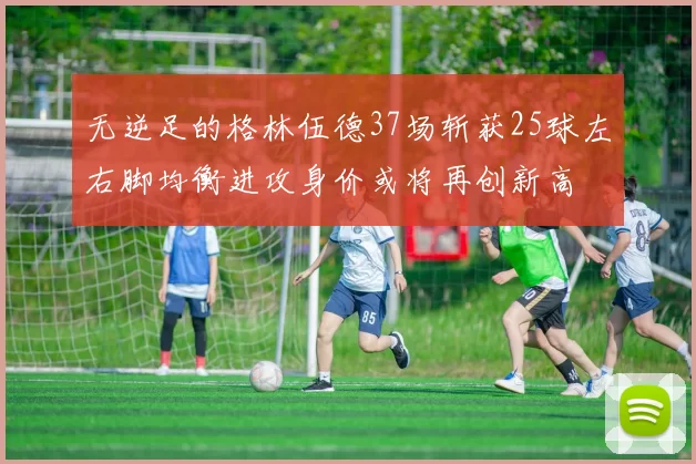 无逆足的格林伍德37场斩获25球左右脚均衡进攻身价或将再创新高