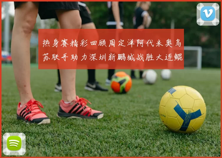 热身赛精彩回顾周定洋阿代米奥乌苏联手助力深圳新鹏城战胜大连鲲城