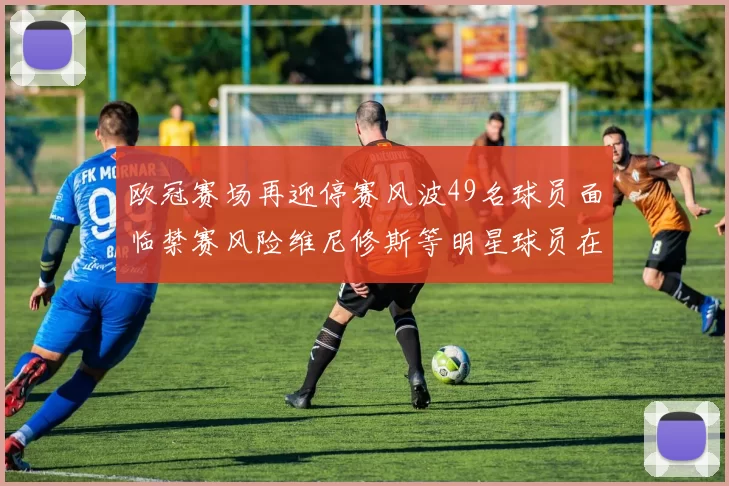 欧冠赛场再迎停赛风波49名球员面临禁赛风险维尼修斯等明星球员在列
