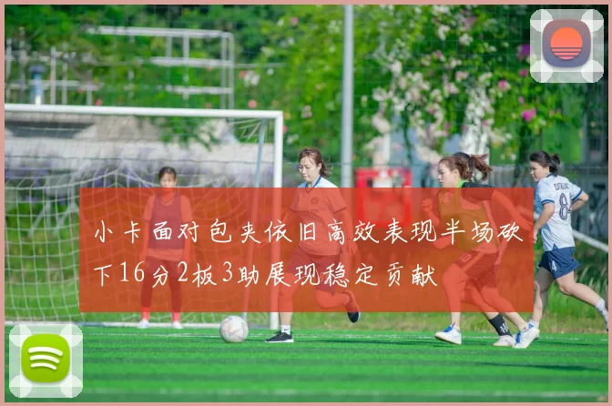 小卡面对包夹依旧高效表现半场砍下16分2板3助展现稳定贡献