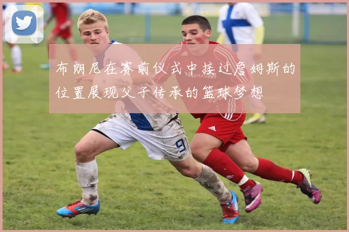 布朗尼在赛前仪式中接过詹姆斯的位置展现父子传承的篮球梦想