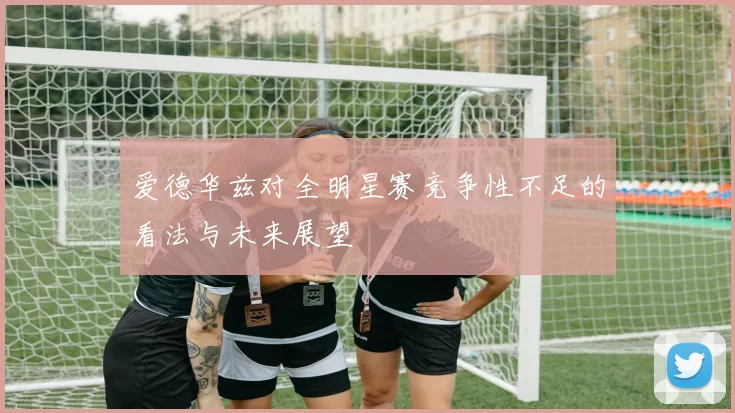 爱德华兹对全明星赛竞争性不足的看法与未来展望