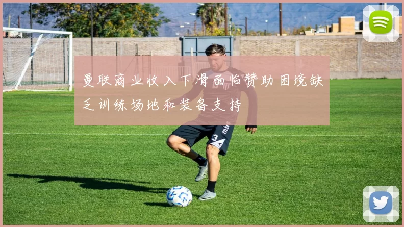 曼联商业收入下滑面临赞助困境缺乏训练场地和装备支持