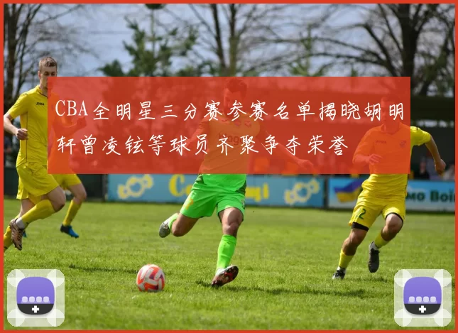 CBA全明星三分赛参赛名单揭晓胡明轩曾凌铉等球员齐聚争夺荣誉
