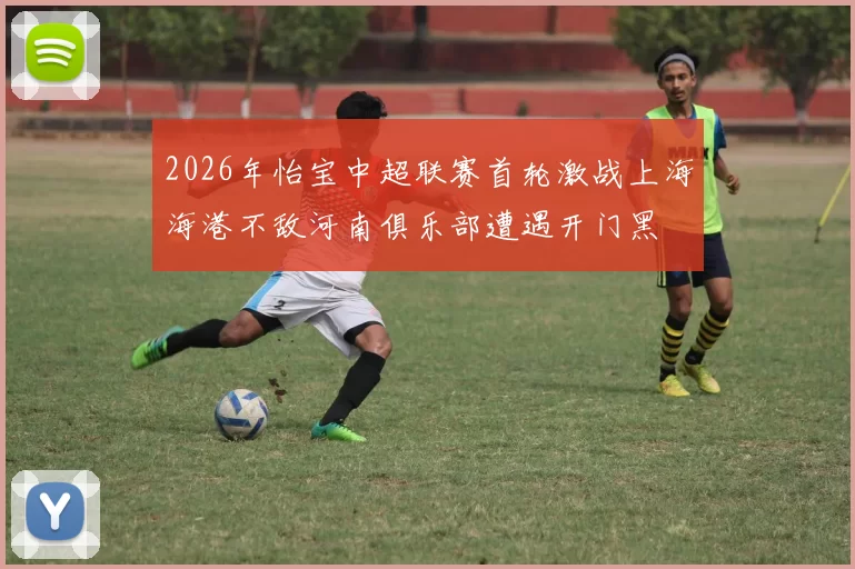 2026年怡宝中超联赛首轮激战上海海港不敌河南俱乐部遭遇开门黑