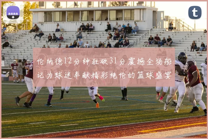 伦纳德12分钟狂砍31分震撼全场船记为球迷奉献精彩绝伦的篮球盛宴