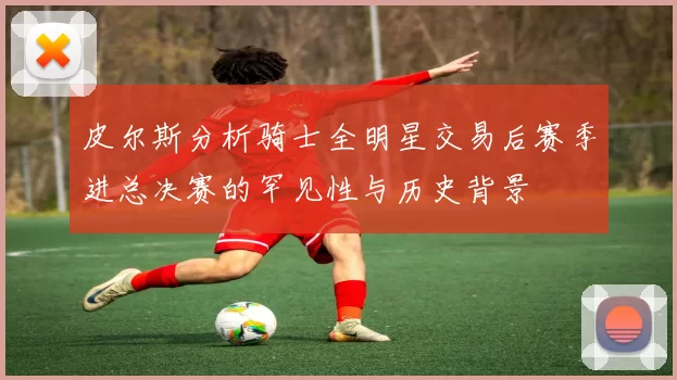 皮尔斯分析骑士全明星交易后赛季进总决赛的罕见性与历史背景