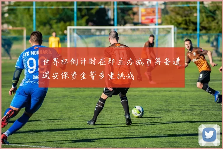 世界杯倒计时在即主办城市筹备遭遇安保资金等多重挑战