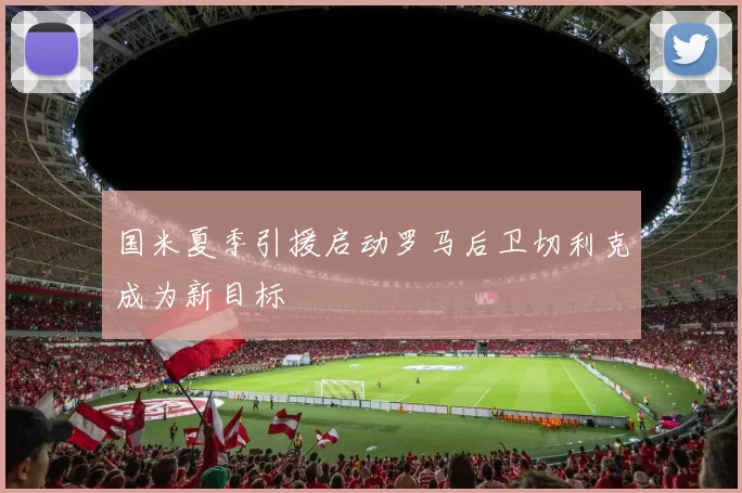国米夏季引援启动罗马后卫切利克成为新目标